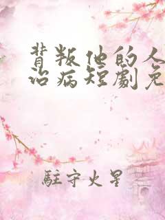 背叛他的人求他治病短剧免费观看全集