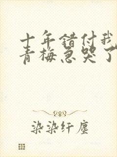 十年错付我订婚青梅急哭了短剧全集