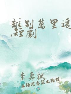 离别万里遥无期,短剧