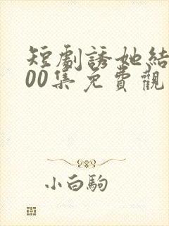 短剧诱她结局100集免费观看