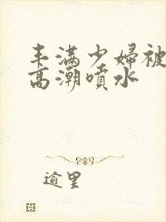 丰满少妇被爽的高潮喷水