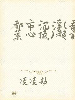 都市沉浮(乔梁叶心仪)超前更新章节列表