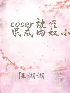 coser被催眠成肉奴小说最新章节更新内
