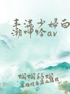 丰满少妇白浆高潮呻吟av
