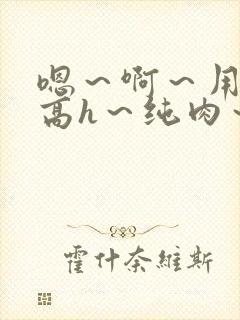 嗯～啊～用力～高h～纯肉～男男