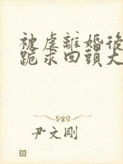 被虐离婚后傅总跪求回头大结局