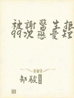 被谢医生拒绝的99次恋爱短剧免费观看全集