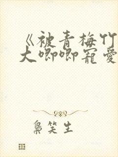 《被青梅竹马的大唧唧宠爱》免费阅