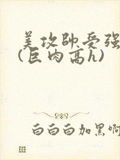 美攻帅受强制爱(巨肉高h)