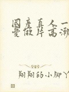 国产真人一级a爱做片高潮