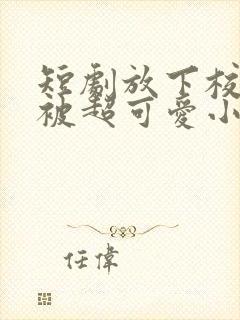 短剧放下校花后被超可爱小女友倒追全集