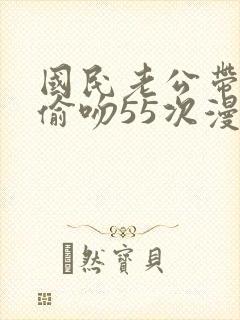 国民老公带回家偷吻55次漫画阅读