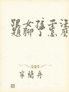 跟女孩子没有话题聊了怎么办