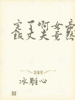 完了啊女帝的软饭丈夫竟然无敌完整漫画