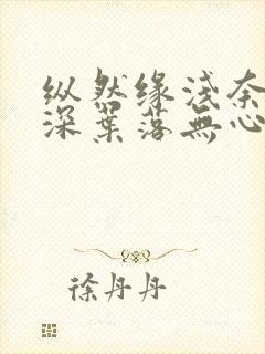 纵然缘浅奈何情深叶落无心全文免费