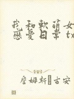 我和软萌女友的恋爱日常 txt下载