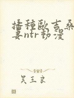 播种欧吉桑与人妻ntr动漫