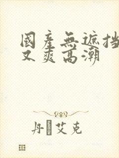 国产无遮挡又黄又爽高潮