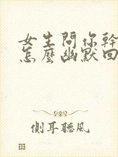 女生问你干嘛呢怎么幽默回复