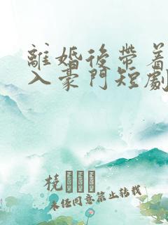 离婚后带着崽嫁入豪门短剧