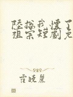 陆总我怀了你的祖宗短剧免费观看