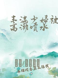 丰满少妇被爽到高潮喷水