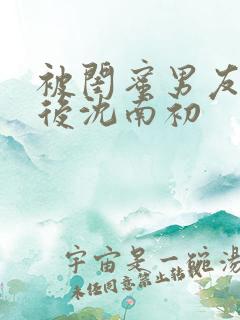 被闺蜜男友上错后沈南初