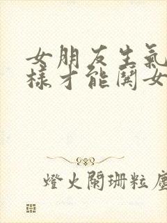 女朋友生气了怎样才能哄女朋友高兴