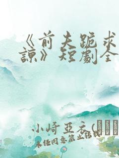 《前夫跪求我原谅》短剧全集结局