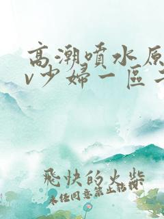 高潮喷水原创av少妇一区二区三区