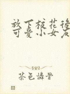 放下校花后被超可爱小女友倒追免费版