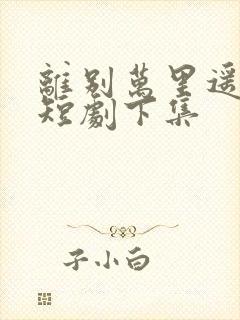 离别万里遥无期短剧下集