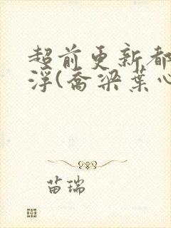 超前更新都市沉浮(乔梁叶心仪)又名:做局