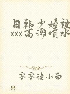 日韩少妇被xxxxx高潮喷水
