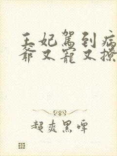 王妃驾到病娇王爷又宠又撩短剧全集