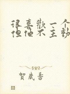 很喜欢一个男人但他不主动联系我