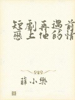 短剧再遇前任,恋上他的情深