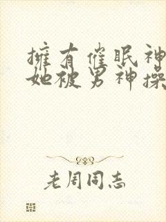 拥有催眠神力后她被男神操透了(高h np)