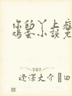 你的丫上瘾了柴鸡蛋小说免费阅读