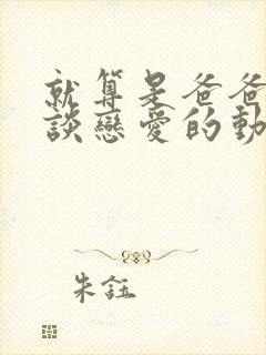 就算是爸爸也想谈恋爱的动漫未删减