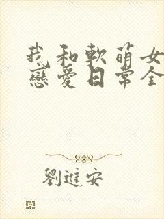 我和软萌女友的恋爱日常全文下载
