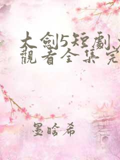 大剑5短剧免费观看全集完整版