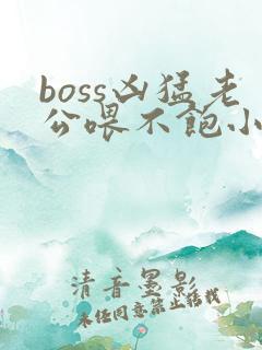 boss凶猛老公喂不饱小说免费阅读