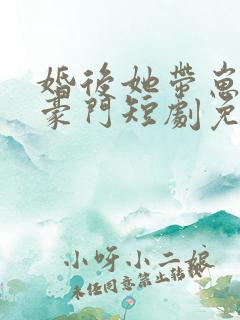 婚后她带崽嫁入豪门短剧免费观看