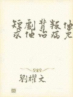 短剧背叛他的人求他治病免费观看全集