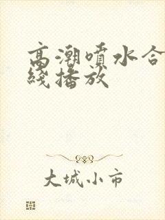 高潮喷水合集在线播放