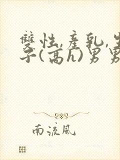 双性,产乳,生子(高h)男男