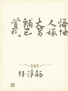 首辅大人悔疯了我已另嫁他人小说