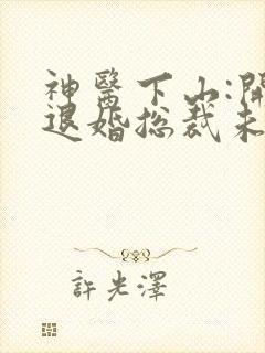 神医下山:开局退婚总裁未婚妻