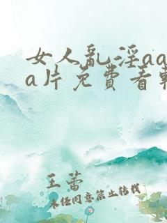 女人乱淫aaaa片免费看软件